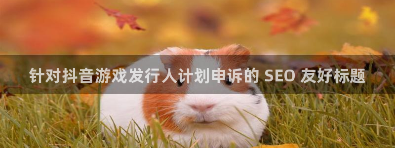 新航娱乐公司旗下艺人名单：针对抖音游戏发行人计划申诉的 SEO 友好标题